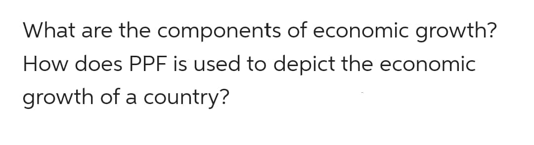 What are the components of economic growth?
How does PPF is used to depict the economic
growth of a country?