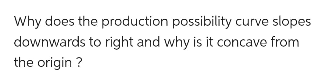 Why does the production possibility curve slopes
downwards to right and why is it concave from
the origin ?