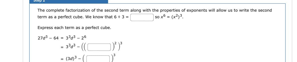 Step 2
The complete factorization of the second term along with the properties of exponents will allow us to write the second
term as a perfect cube. We know that 6 + 3 =
so x6 =
(x²)3.
Express each term as a perfect cube.
27d³ - 64 = 3³d326
3³d³-((
=
¤ (3d)³ –
=
1²) ³
1)³