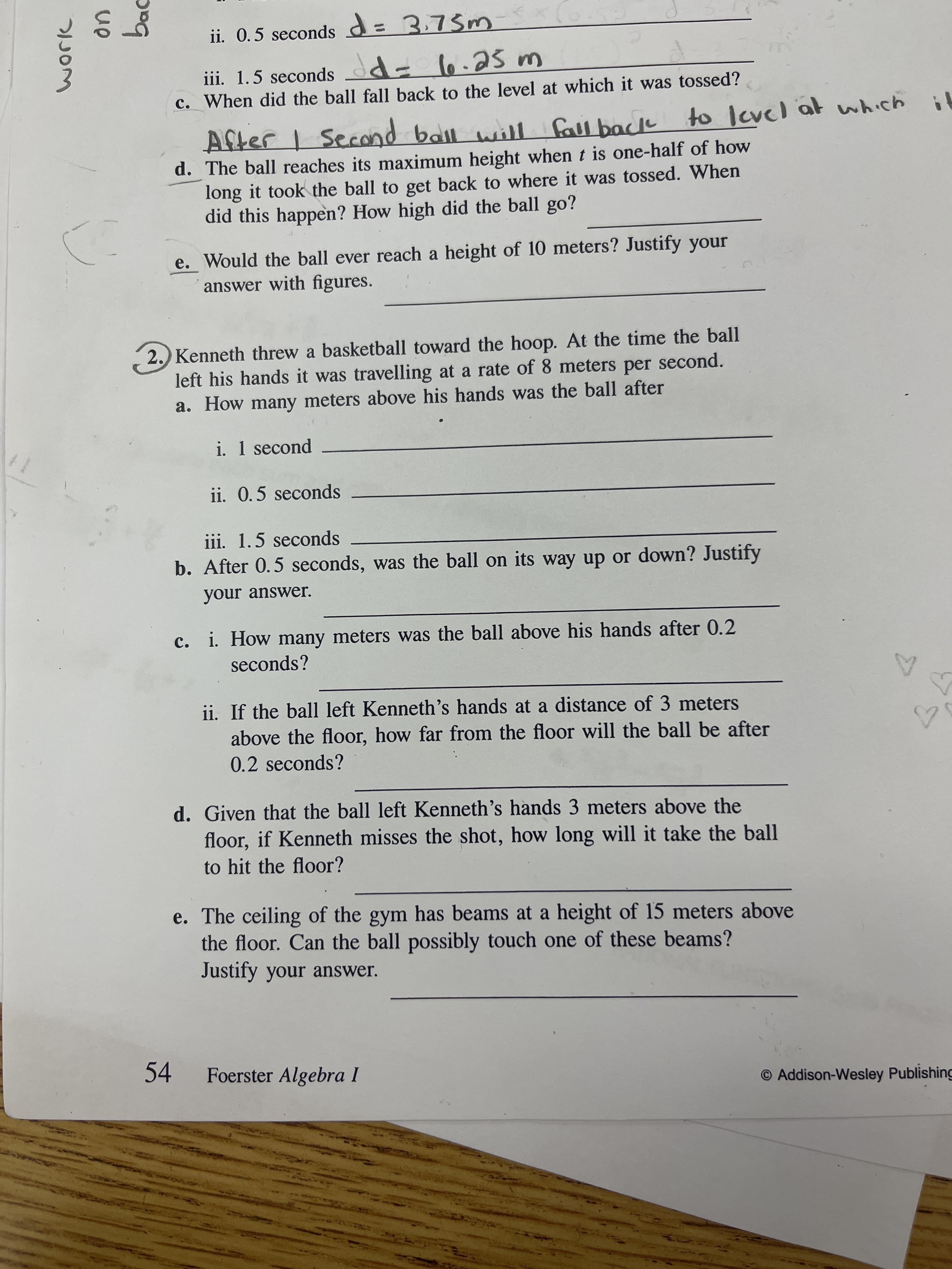 bac
ii. 0.5 seconds d=3.75m
iii. 1.5 seconds d- l6.2S m
c. When did the ball fall back to the level at which it was tossed?
d. The ball reaches its maximum height when t is one-half of how
long it took the ball to get back to where it was tossed. When
did this happen? How high did the ball go?
e. Would the ball ever reach a height of 10 meters? Justify your
answer with figures.
2. Kenneth threw a basketball toward the hoop. At the time the ball
left his hands it was travelling at a rate of 8 meters per second.
a. How many meters above his hands was the ball after
i. 1 second
ii. 0.5 seconds
iii. 1.5 seconds
b. After 0.5 seconds, was the ball on its way up or down? Justify
your answer.
c. i. How many meters was the ball above his hands after 0.2
seconds?
ii. If the ball left Kenneth's hands at a distance of 3 meters
above the floor, how far from the floor will the ball be after
0.2 seconds?
d. Given that the ball left Kenneth's hands 3 meters above the
floor, if Kenneth misses the shot, how long will it take the ball
to hit the floor?
e. The ceiling of the gym has beams at a height of 15 meters above
the floor. Can the ball possibly touch one of these beams?
Justify your answer.
54
Foerster Algebra I
O Addison-Wesley Publishing
