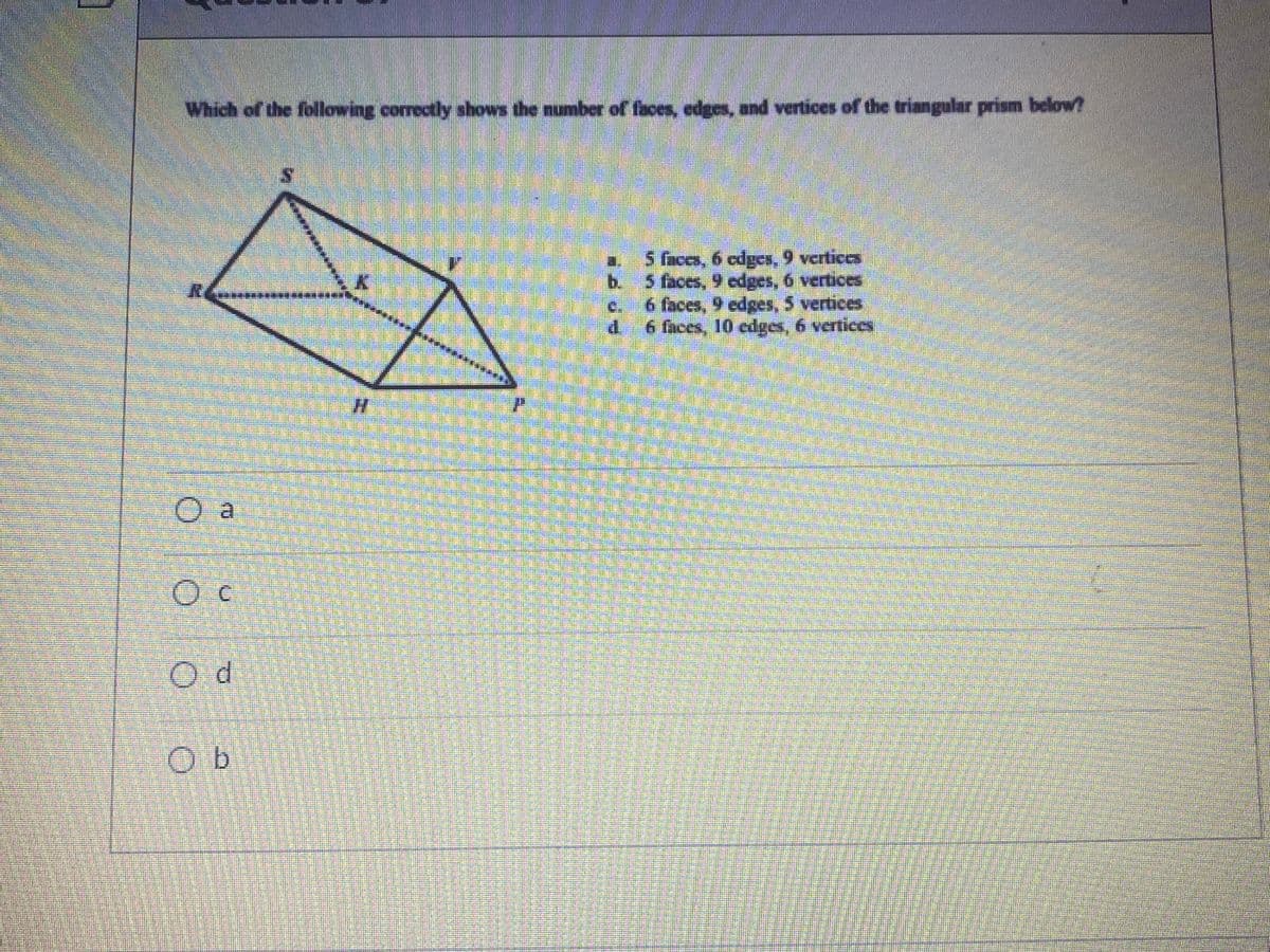 Which of the following correctly shows the number of faces, edges, and vertices of the triangular prism below?
5 Gices, 6 cdges, 9 vertices
b. 5 faces, 9 cdges, 6 vertices
6 faces, 9 edges, 5 vertices
6 faces, 10 edges, 6 vertices
a.
C.
O a
