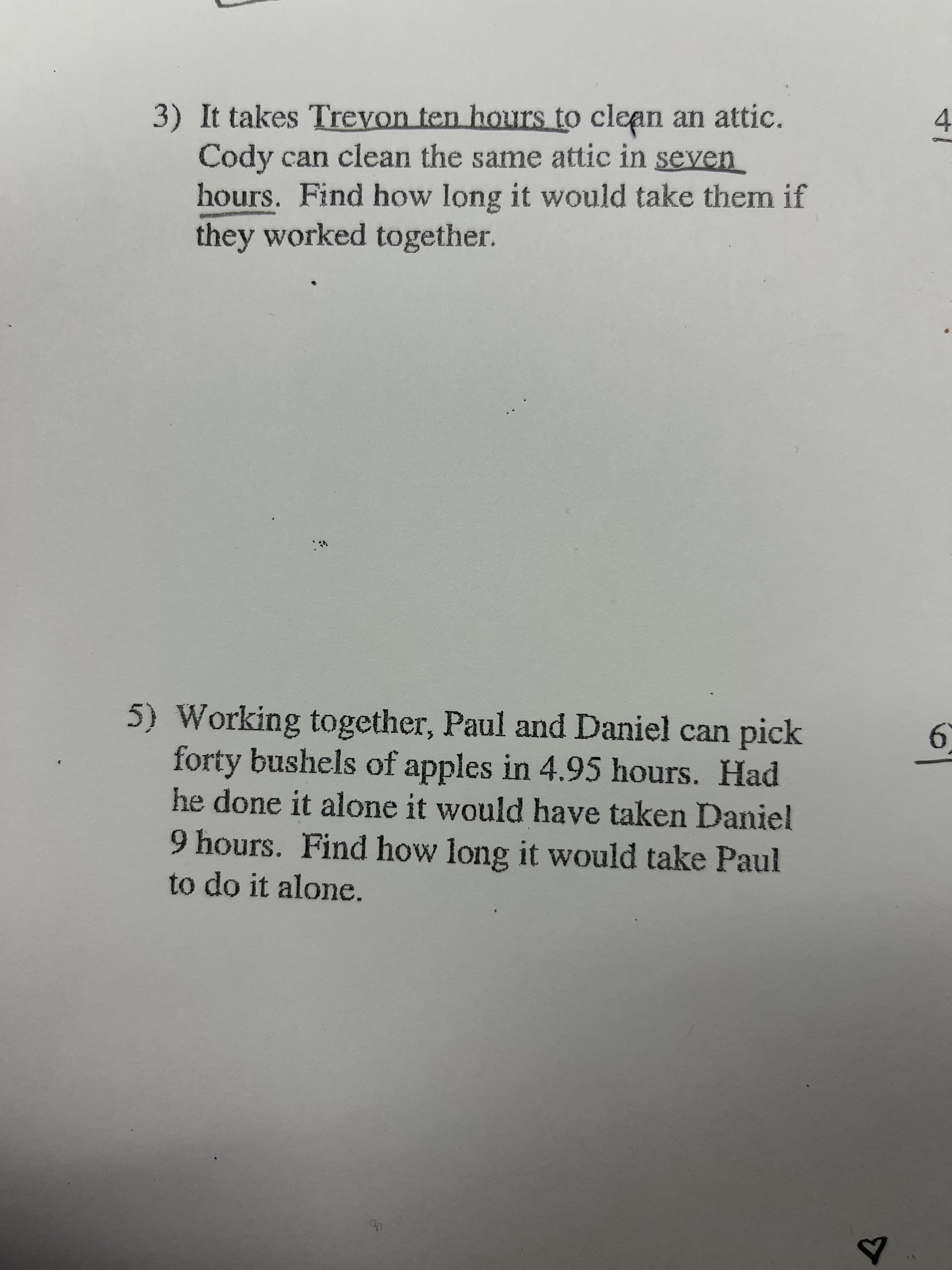 3) It takes Trevon ten hours to clean an attic.
Cody can clean the same attic in seven
hours. Find how long it would take them if
they worked together.
4.
5) Working together, Paul and Daniel can pick
forty bushels of apples in 4.95 hours. Had
he done it alone it would have taken Daniel
9 hours. Find how long it would take Paul
to do it alone.
