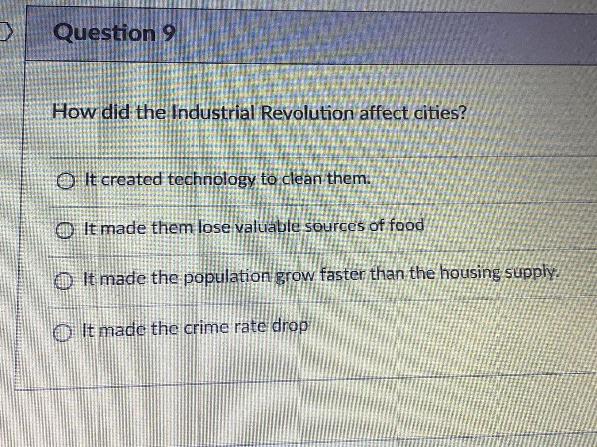 Question 9
How did the Industrial Revolution affect cities?
OIt created technology to clean them.
O It made them lose valuable sources of food
O It made the population grow faster than the housing supply.
OIt made the crime rate drop
