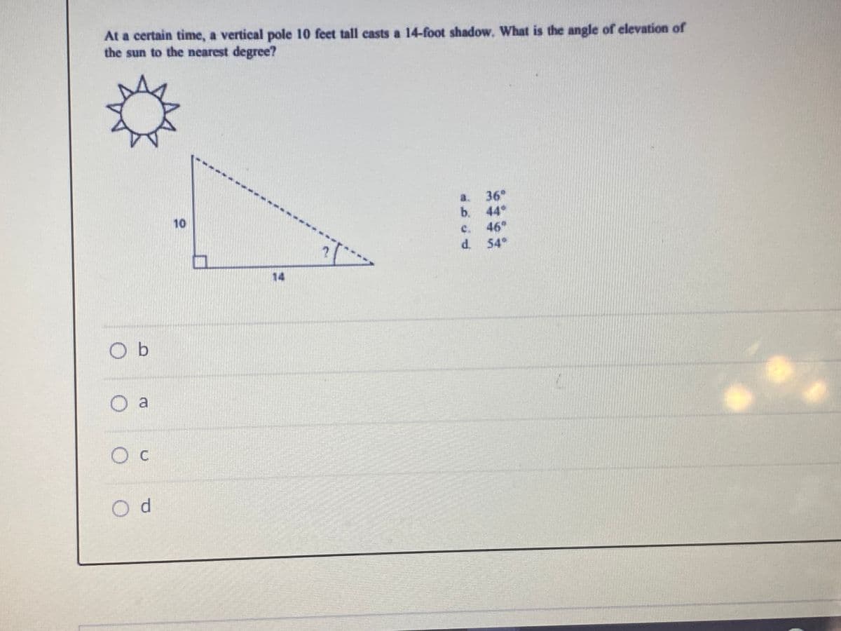 At a certain time, a vertical pole 10 feet tall casts a 14-foot shadow. What is the angle of elevation of
the sun to the nearest degree?
36
b. 44°
c. 46°
d. 54
a.
10
14
O b
O a
Ос
