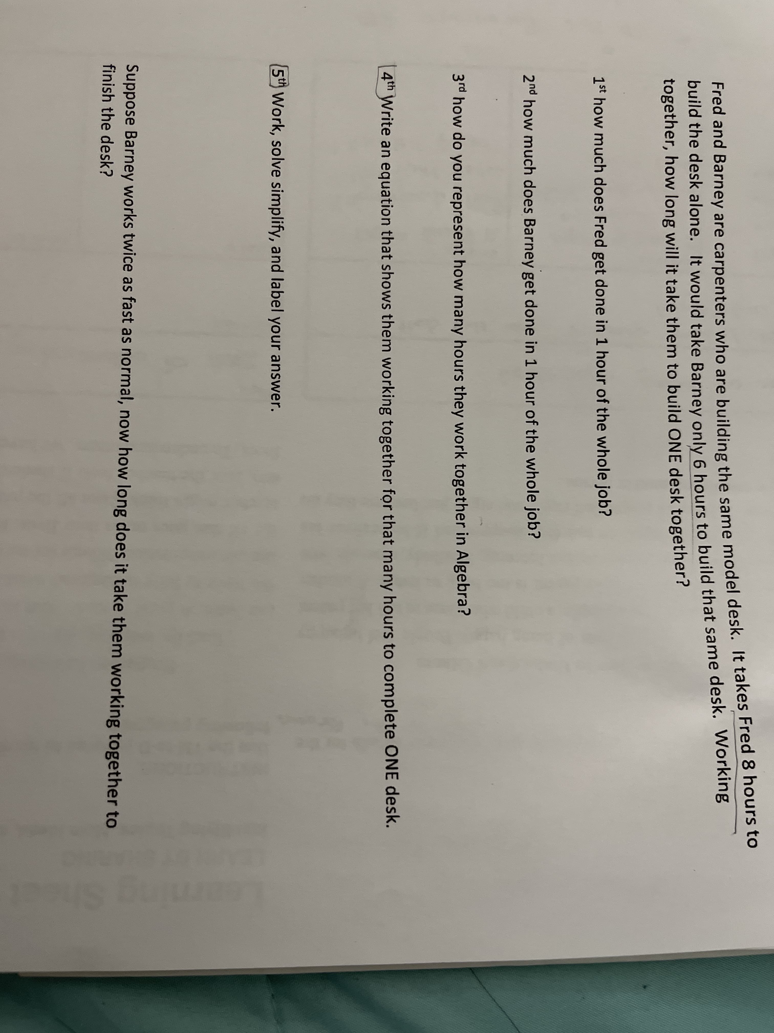 red and barhey are carpenters who are building the same model desk. It takes Fred 8 hours to
build the desk alone. It would take Barney only 6 hours to build that same desk. Working
together, how long will it take them to build ONE desk together?
1st how much does Fred get done in 1 hour of the whole job?
2nd how much does Barney get done in 1 hour of the whole job?
3rd how do you represent how many hours they work together in Algebra?
4th Write an equation that shows them working together for that many hours to complete ONE desk.
5th Work, solve simplify, and label your answer.
Suppose Barney works twice as fast as normal, now how long does it take them working together to
finish the desk?
he

