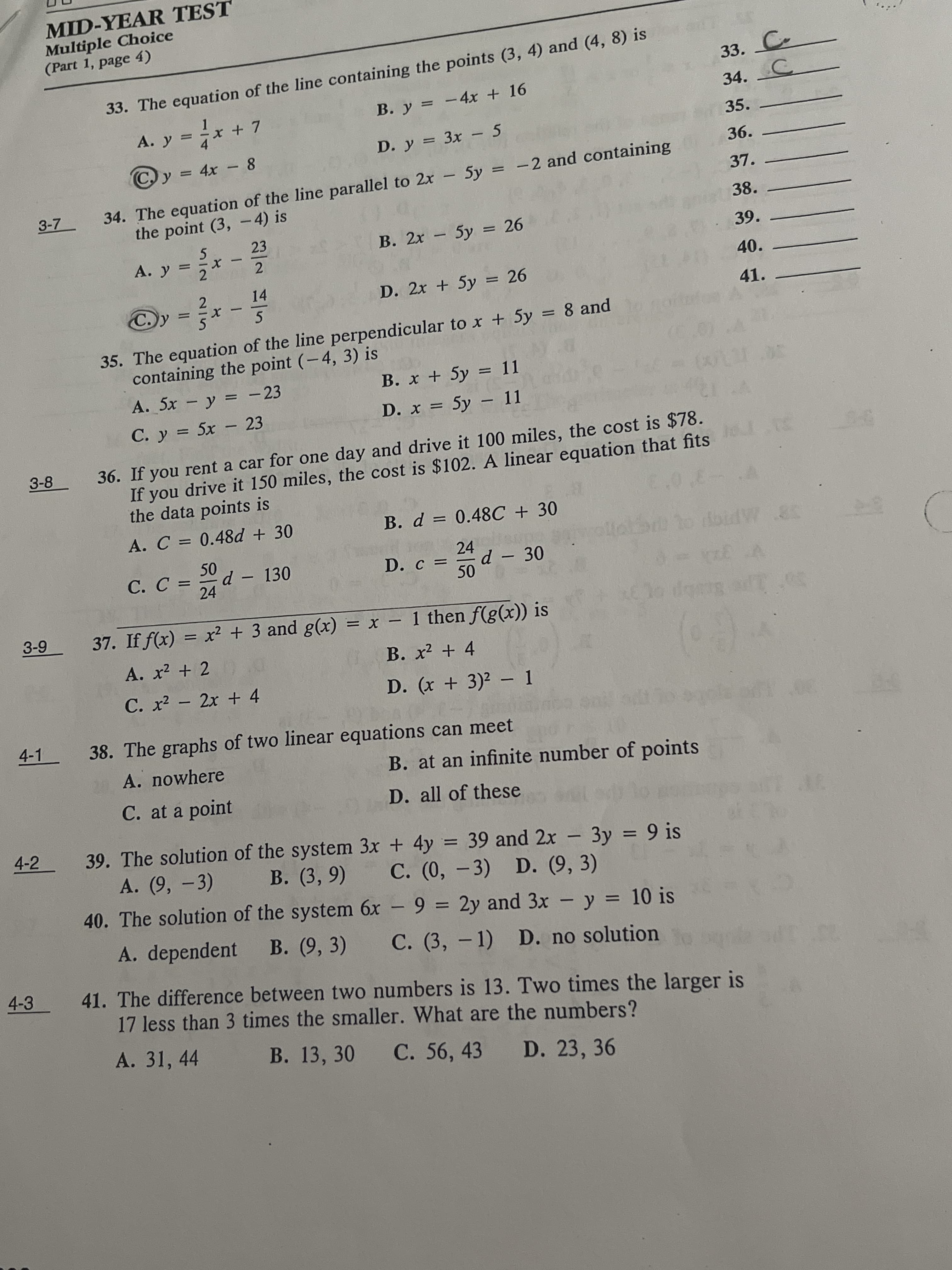 MID-YEAR TEST
Multiple Choice
(Part 1, page 4)
33. C
34. C
33. The equation of the line containing the points (3, 4) and (4, 8) is
B. y = -4x + 16
%3D
x
+ 7
35.
8.
- 4>
D. y = 3x - 5
%3D
C, y =
36. .
%3D
34. The equation of the line parallel to 2x - 5y = -2 and containing
the point (3, - 4) is
%3D
3-7
37.
38.
23
B. 2x 5y = 26
|
%3D
A. y =
39.
%3D
2.
40.
14
D. 2x +5y = 26
41.
35. The equation of the line perpendicular to x + 5y = 8 and
containing the point (-4, 3) is
%3D
A. 5x y = - 23
C. y = 5x - 23
B. x + 5y = 11
%3D
%3D
D. x = 5y – 11
%3D
36. If you rent a car for one day and drive it 100 miles, the cost is $78.
If you drive it 150 miles, the cost is $102. A linear equation that fits
the data points is
3-8
A. C = 0.48d + 30
B. d = 0.48C + 30
C. C =
d-130
24
24
D. c =
50
-30
38 MPIG OL
37. If f(x) = x2 + 3 and g(x) = x – 1 then f(g(x)) is
6-9
-
A. x2 + 2 0
B. x² + 4
C. x2 - 2x + 4
D. (x + 3)2 – 1
4-1
38. The graphs of two linear equations can meet
A. nowhere
B. at an infinite number of points
C. at a point
D. all of these
4-2
39. The solution of the system 3x + 4y = 39 and 2x 3y = 9 is
A. (9, -3)
-
B. (3, 9)
%3D
C. (0, -3) D. (9, 3)
40. The solution of the system 6x - 9 = 2y and 3x - y = 10 is
%3D
%3D
A. dependent B. (9, 3)
C. (3, - 1) D. no solution
4-3
41. The difference between two numbers is 13. Two times the larger is
17 less than 3 times the smaller. What are the numbers?
23130
A. 31, 44
B. 13, 30
C. 56, 43
D. 23, 36
