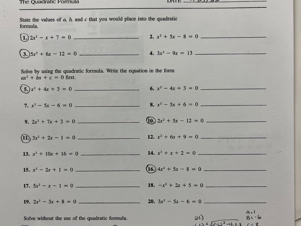 The Quadratic Formula
State the values of a, b, and c that you would place into the quadratic
formula.
1.) 2x2 - x +7 0
2. x2 + 5x- 8 = 0.
3. 5x? + 6x - 12 = 0 -
4. 3x2 - 9x = 13
%3D
Solve by using the quadratic formula. Write the equation in the form
ax? + bx + c = 0 first.
%3D
5.) x? + 4x + 3 = 0
6. x2 - 4x + 3 = 0
%3D
7. x? - 5x - 6 = 0
8. x2 5x + 6 = 0
%3D
9. 2x? + 7x + 3 = 0 -
10. 2x2 + 5x - 12 = 0 –
%3D
11. 3x2 + 2x - 1 = 0 -
12. x2 + 6x + 9 = 0 _
13. x + 10x + 16 = 0 .
14. x? + x + 2 = 0
15. x? - 2x + 1 = 0
16. 4x2 + 5x - 8 = 0-
%3D
17. 5x2 - x - 1 = 0
18. -x + 2x + 5 = 0
%3D
%3D
19. 2x? - 3x + 8 = 0
20. 3x? - 5x - 6 = 0
%3D
ai)
4 い -4.1-
Solve without the use of the quadratic formula.
B=-6
