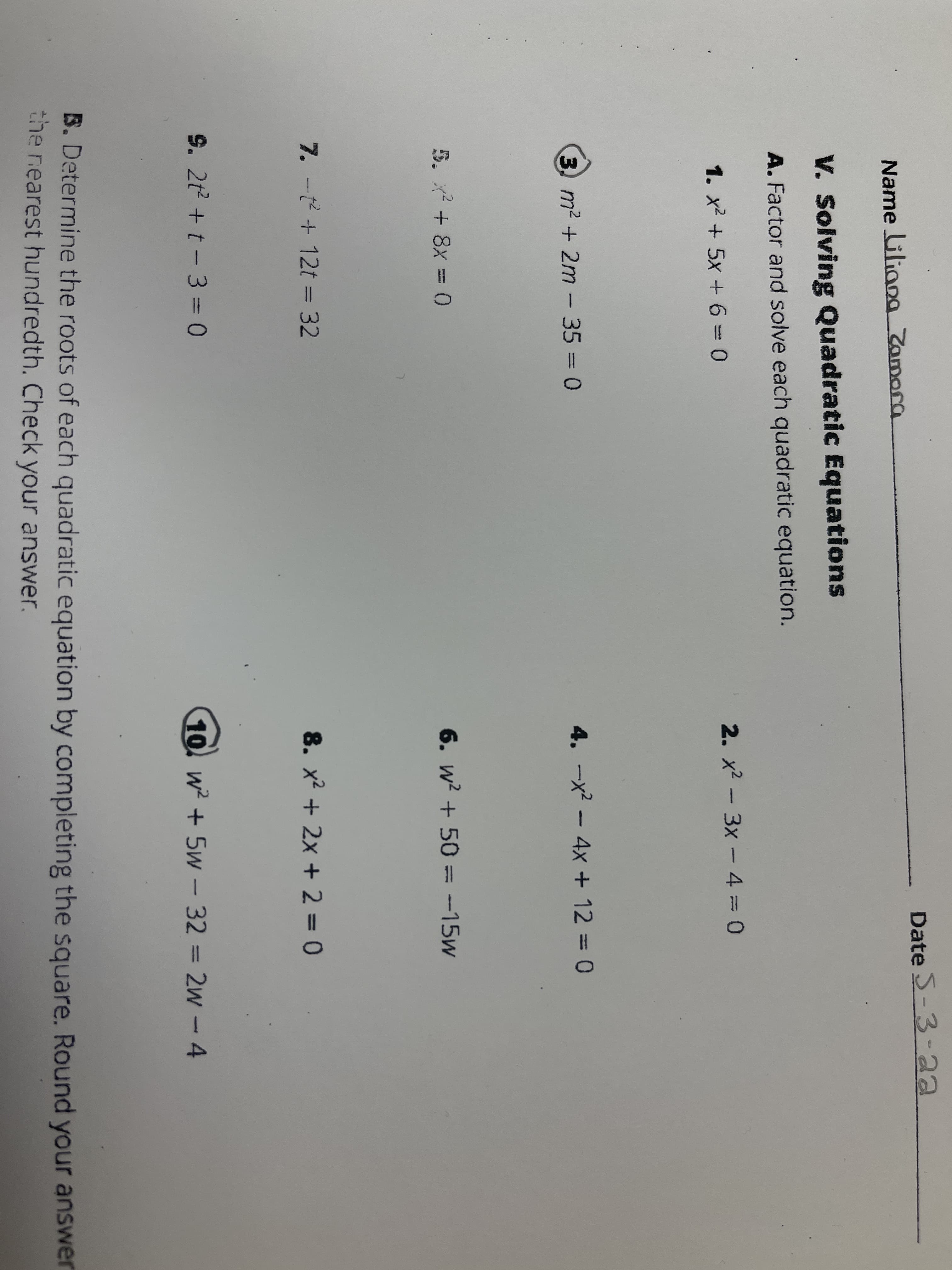 Date S-3-aa
Name Gliang Zamora
V. Solving Quadratic Equations
A. Factor and solve each quadratic equation.
2. x2 - 3x - 4 = 0
1. x2 + 5x + 6 0
3 m2 + 2m - 35 = 0
4. -x? – 4x + 12 = 0
5. x + 8x = 0
6. w? + 50 = -15w
7. -t + 12t = 32
8. x2 + 2x + 2 = 0
%3D
9. 2t + t-3 = 0
10 w + 5w- 32 = 2w -4
%3D
B. Determine the roots of each quadratic equation by completing the square. Round your answer
the rearest hundredth. Check your answer.
