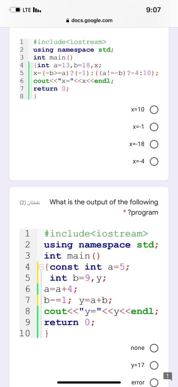 LTE I.
9:07
A docs.google.com
1
#include<iostream>
using namespace std;
int main ()
4 (int a=13,b%3D18,x;
x= (-b>=a) ? (-1) : ((a!=-b) ?-4:10);
cout<<"x="<<x<<endl;
return 0;
7
}
x=10
x=-1 O
X=-18
X=-4
نقطتان )2(
What is the output of the following
* ?program
1
#include<iostream>
using namespace std;
3
int main()
4
{const int a=5%3;
int b=9,y;
a=a+4;
b-=1; y=a+b;
cout<<"y="<<y<<endl;
return 0;
7
8.
10
none
y=17
error
