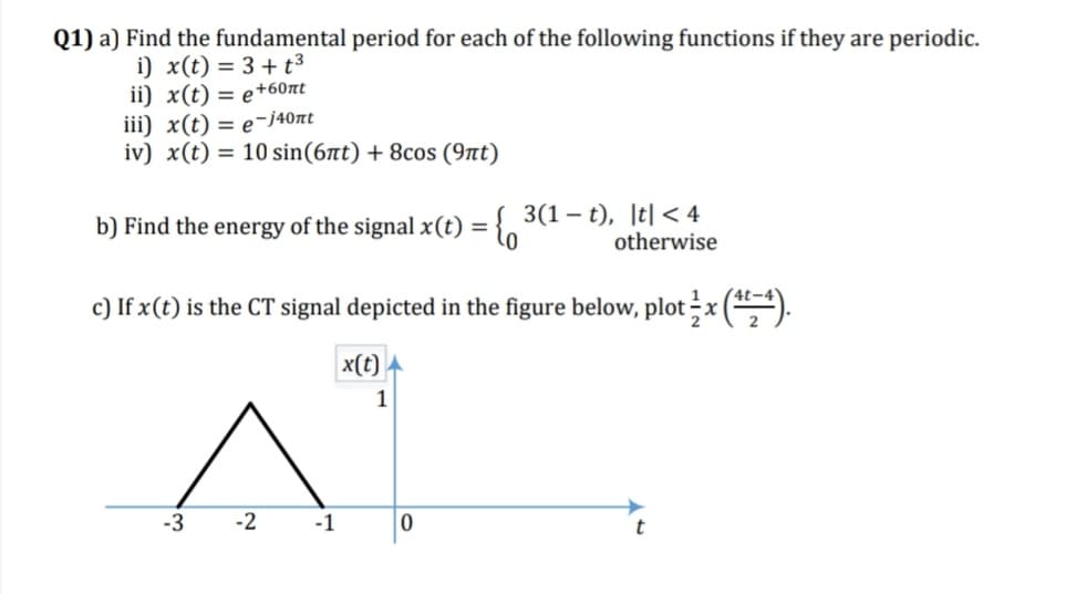 Q1) a) Find the fundamental period for each of the following functions if they are periodic.
i) x(t) = 3+ t³
ii) x(t) = e+60nt
iii) x(t) = e-j40nt
iv) x(t) = 10 sin(6at) + 8cos (9nt)
b) Find the energy of the signalx(t) = { 3(1 – t), |t| < 4
otherwise
c) If x(t) is the CT signal depicted in the figure below, plot x ().
x(t)
1
-3
-2
-1
