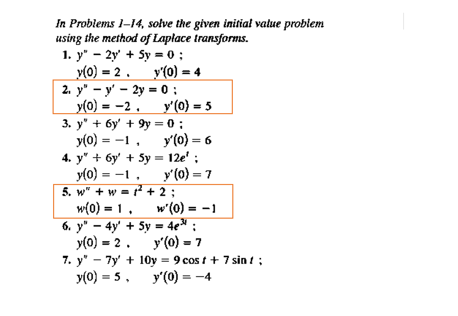 In Problems 1-14, solve the given initial value probiem
using the method of Laplace transforms.
1. у" — 2у + Sy %3D0;
v(0) = 2.
2. y" - y' - 2y = 0 :
y(0) = -2,
3. y" + 6y' + 9y = 0 ;
y(0) = -1,
4. y" + 6y' + 5y = 12e' ;
y(0) = -1
5. w" + w = ² + 2 ;
w(0) = 1
6. y" - 4y' + 5y = 4e* :
y(0) = 2.
7. у" — 7y' + 10у %3D 9 сos t + 7 sin { ;
y(0) = 5,
y'(0) = 4
y'(0) = 5
y'(0) = 6
y'(0) = 7
w'(0) = -1
%3D
%3D
y'(0) = 7
%3D
y'(0) = -4
%3D
