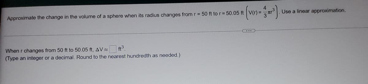 4
.3
Approximate the change in the volume of a sphere when its radius changes from r = 50 ft to r= 50.05 ft V(r) =
Use a linear approximation.
...
When r changes from 50 ft to 50.05 ft, AV
ft3.
(Type an integer or a decimal. Round to the nearest hundredth as needed.)
