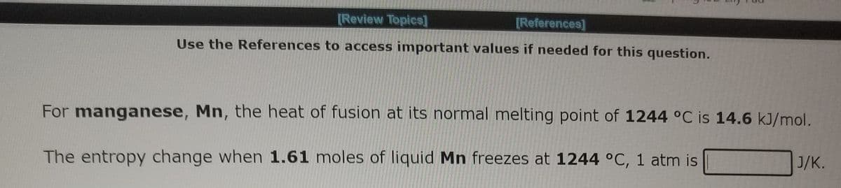 [Review Topics]
[References]
Use the References to access important values if needed for this question.
For manganese, Mn, the heat of fusion at its normal melting point of 1244 °C is 14.6 kJ/mol.
The entropy change when 1.61 moles of liquid Mn freezes at 1244 °C, 1 atm is
J/K.
