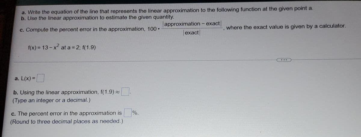 a. Write the equation of the line that represents the linear approximation to the following function at the given point a.
b. Use the linear approximation to estimate the given quantity.
Japproximation - exact
|exact|
c. Compute the percent error in the approximation, 100 •
where the exact value is given by a calculator.
f(x) = 13-x at a = 2; f(1.9)
a. L(x) =|
%3D
b. Using the linear approximation, f(1.9) .
(Type an integer or a decimal.)
%.
c. The percent error in the approximation is
(Round to three decimal places as needed.)
