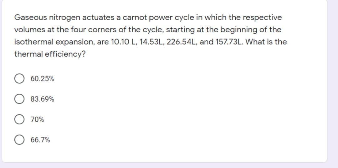 Gaseous nitrogen actuates a carnot power cycle in which the respective
volumes at the four corners of the cycle, starting at the beginning of the
isothermal expansion, are 10.10 L, 14.53L, 226.54L, and 157.73L. What is the
thermal efficiency?
60.25%
83.69%
70%
66.7%
