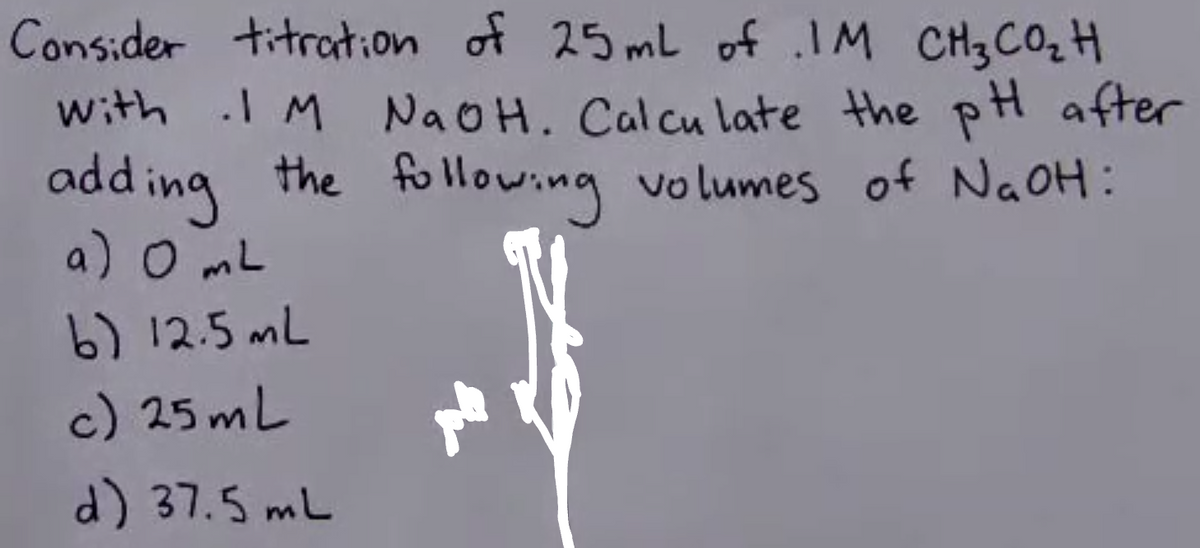 Consider titration of 25 mL of .IM CH₂ CO₂H
with 1 M NaOH. Calculate the pH after
the following volumes of NaOH:
adding
a) O mL
b) 12.5 mL
c) 25mL
d) 37.5 mL