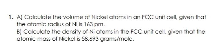 1. A) Calculate the volume of Nickel atoms in an FCC unit cell, given that
the atomic radius of Ni is 163 pm.
B) Calculate the density of Ni atoms in the FCC unit cell, given that the
atomic mass of Nickel is 58.693 grams/mole.
