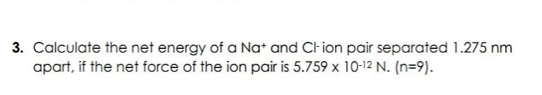 3. Calculate the net energy of a Nat and Clion pair separated 1.275 nm
apart, if the net force of the ion pair is 5.759 x 10-12 N. (n=9).
