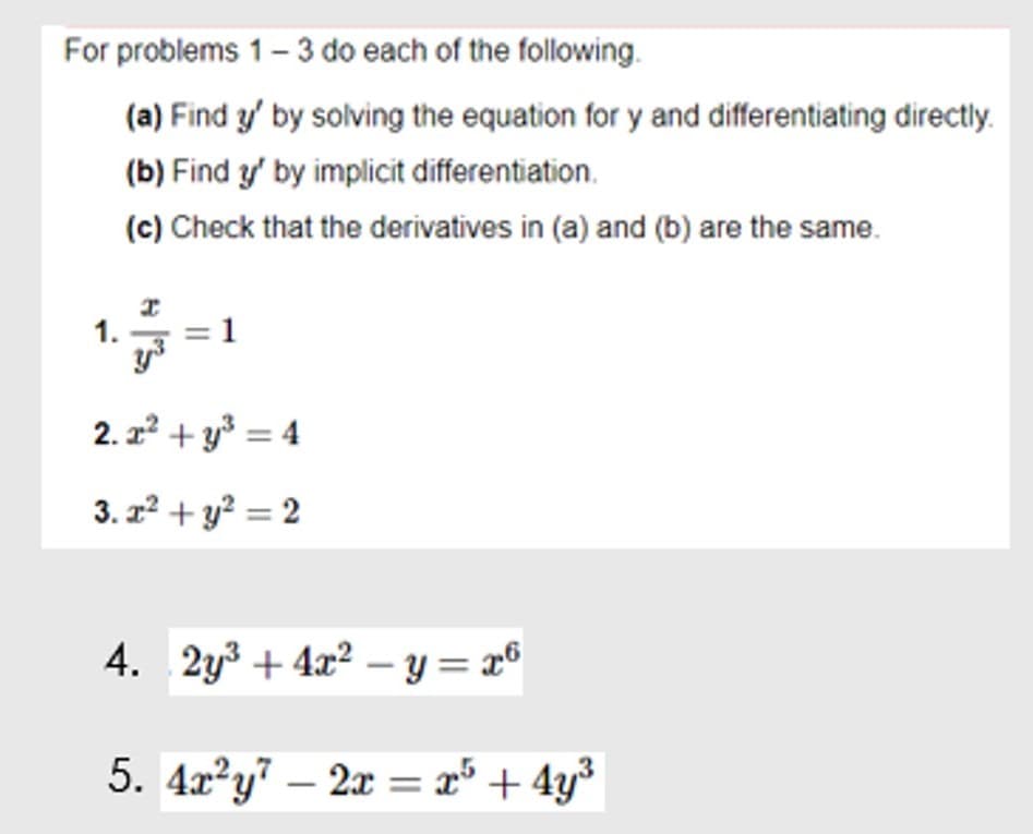 For problems 1- 3 do each of the following.
(a) Find y' by solving the equation for y and differentiating directly.
(b) Find y' by implicit differentiation.
(c) Check that the derivatives in (a) and (b) are the same.
1.
2. z + y* = 4
3. z? + y? = 2
4. 2y3 + 4x? – y = x°
5. 4x²y" – 2x = x° + 4y³
