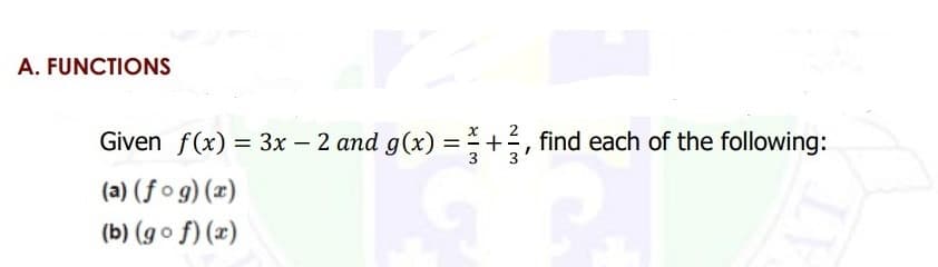 A. FUNCTIONS
2
Given f(x) = 3x – 2 and g(x) = +,
find each of the following:
%3D
(a) (f o g) (x)
(b) (go f) (x)
