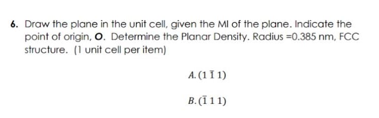 6. Draw the plane in the unit cell, given the MI of the plane. Indicate the
point of origin, O. Determine the Planar Density. Radius =0.385 nm, FCC
structure. (1 unit cell per item)
A. (1 I 1)
B. (ī 11)
