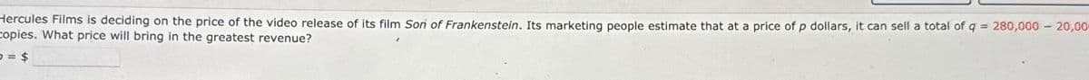 Hercules Films is deciding on the price of the video release of its film Son of Frankenstein. Its marketing people estimate that at a price of p dollars, it can sell a total of q = 280,000 - 20,00
copies. What price will bring in the greatest revenue?
= $