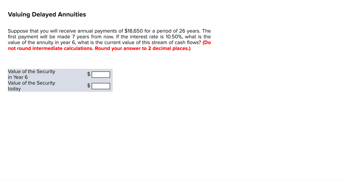 Valuing Delayed Annuities
Suppose that you will receive annual payments of $18,650 for a period of 26 years. The
first payment will be made 7 years from now. If the interest rate is 10.50%, what is the
value of the annuity in year 6, what is the current value of this stream of cash flows? (Do
not round intermediate calculations. Round your answer to 2 decimal places.)
Value of the Security
in Year 6
Value of the Security
today
LA
LA