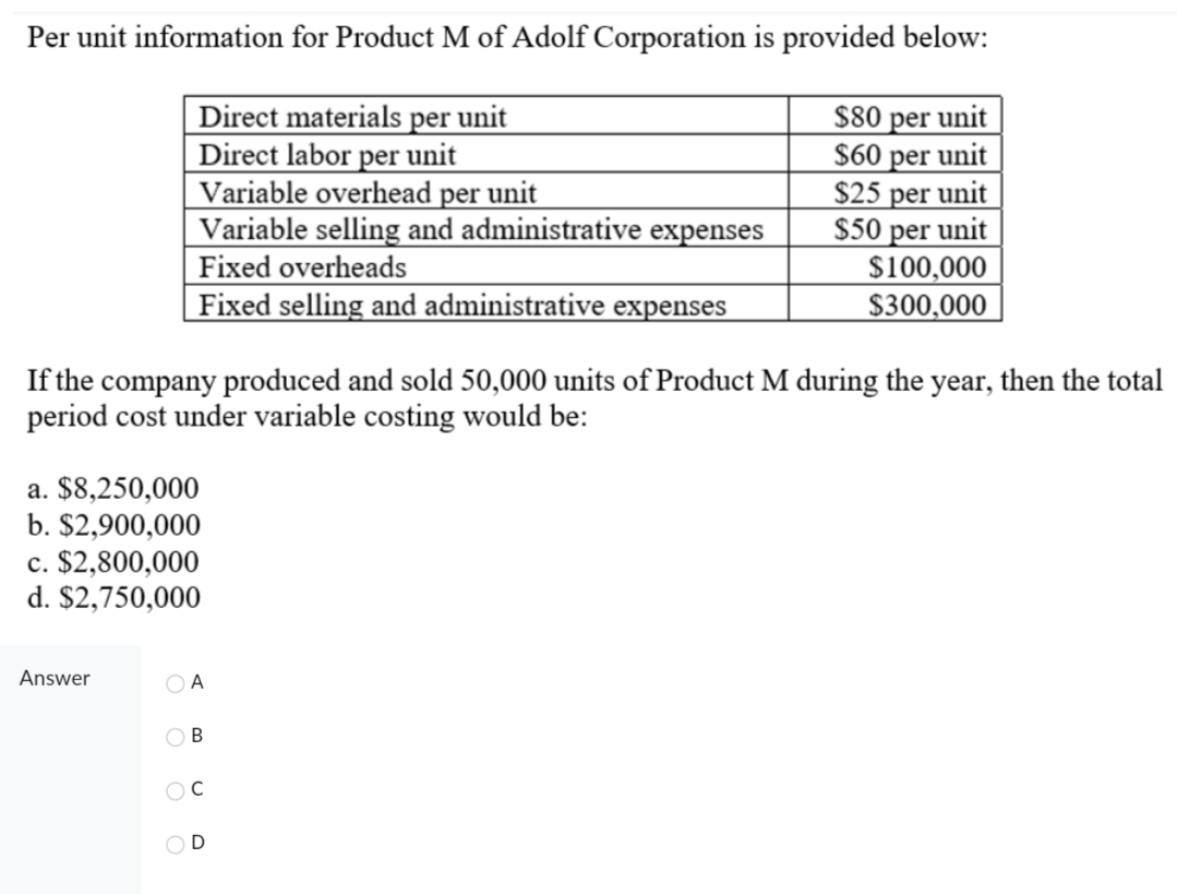 Per unit information for Product M of Adolf Corporation is provided below:
$80 per unit
Direct materials per unit
Direct labor per unit
$60 per unit
Variable overhead per unit
$25 per unit
Variable selling and administrative expenses
Fixed overheads
$50 per unit
$100,000
Fixed selling and administrative expenses
$300,000
If the company produced and sold 50,000 units of Product M during the year, then the total
period cost under variable costing would be:
a. $8,250,000
b. $2,900,000
c. $2,800,000
d. $2,750,000
Answer
A
B
C
D