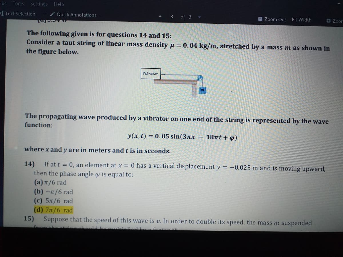 rks Tools Settings Help
AI Text Selection
Quick Annotations
3 of 3 v
O Zoom Out
Fit Width
O Zoom
The following given is for questions 14 and 15:
Consider a taut string of linear mass density u = 0.04 kg/m, stretched by a mass m as shown in
the figure below.
Vibrator
The propagating wave produced by a vibrator on one end of the string is represented by the wave
function:
y(x, t) = 0. 05 sin(3nx –
18πt + φ)
where x and y are in meters and t is in seconds.
If at t = 0, an element at x = 0 has a vertical displacement y = -0.025 m and is moving upward,
14)
then the phase angle o is equal to:
(a) n/6 rad
(b) -п/6 rad
(c) 5T/6 rad
(d) 7/6 rad
15)
Suppose that the speed of this wave is v. In order to double its speed, the mass m suspended
faat
