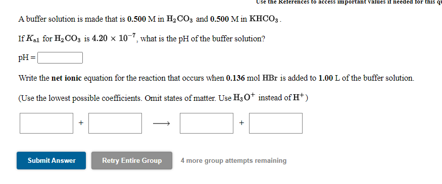 Use the References to access important values if needed for this qu
A buffer solution is made that is 0.500 M in H2CO3 and 0.500 M in KHCO3.
If Kal for H2 CO3 is 4.20 × 10-1, what is the pH of the buffer solution?
pH =
Write the net ionic equation for the reaction that occurs when 0.136 mol HBr is added to 1.00 L of the buffer solution.
(Use the lowest possible coefficients. Omit states of matter. Use H3 0+ instead of H+)
Submit Answer
Retry Entire Group
4 more group attempts remaining
+
