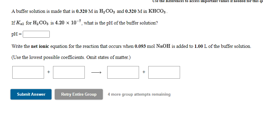 Use the References to access important values if needed for this qu
A buffer solution is made that is 0.320 M in H2 CO3 and 0.320 M in KHCO3.
If Kal for H2 CO3 is 4.20 x 10-7, what is the pH of the buffer solution?
pH =
Write the net ionic equation for the reaction that occurs when 0.093 mol NaOH is added to 1.00 L of the buffer solution.
(Use the lowest possible coefficients. Omit states of matter.)
+
Submit Answer
Retry Entire Group
4 more group attempts remaining
