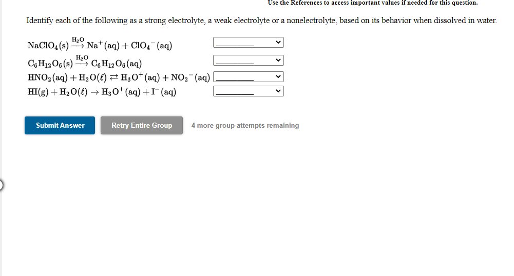 Use the References to access important values if needed for this question.
Identify each of the following as a strong electrolyte, a weak electrolyte or a nonelectrolyte, based on its behavior when dissolved in water.
H20
NaClO4 (s) * Na*(aq) + C1O4- (aq)
H20
CGH12O6 (s) C¢H12O6 (aq)
HNO2 (aq) + H2O(L) 2 H;0*(aq) + NO2¯(aq)
HI(g) + H2O(4) → H3O* (aq) +I¯(aq)
Submit Answer
Retry Entire Group
4 more group attempts remaining
