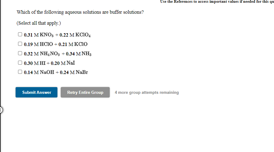 Use the References to access important values if needed for this qu
Which of the following aqueous solutions are buffer solutions?
(Select all that apply.)
O 0.31 M KNO3 + 0.22 M KCIO4
0.19 м НСIO + 0.21 МКСІO
0.32 M NH4NO3 + 0.34 M NH3
0.30 М НІ + 0.20 M Nal
0.14 M NaOH + 0.24 M NaBr
Submit Answer
Retry Entire Group
4 more group attempts remaining
