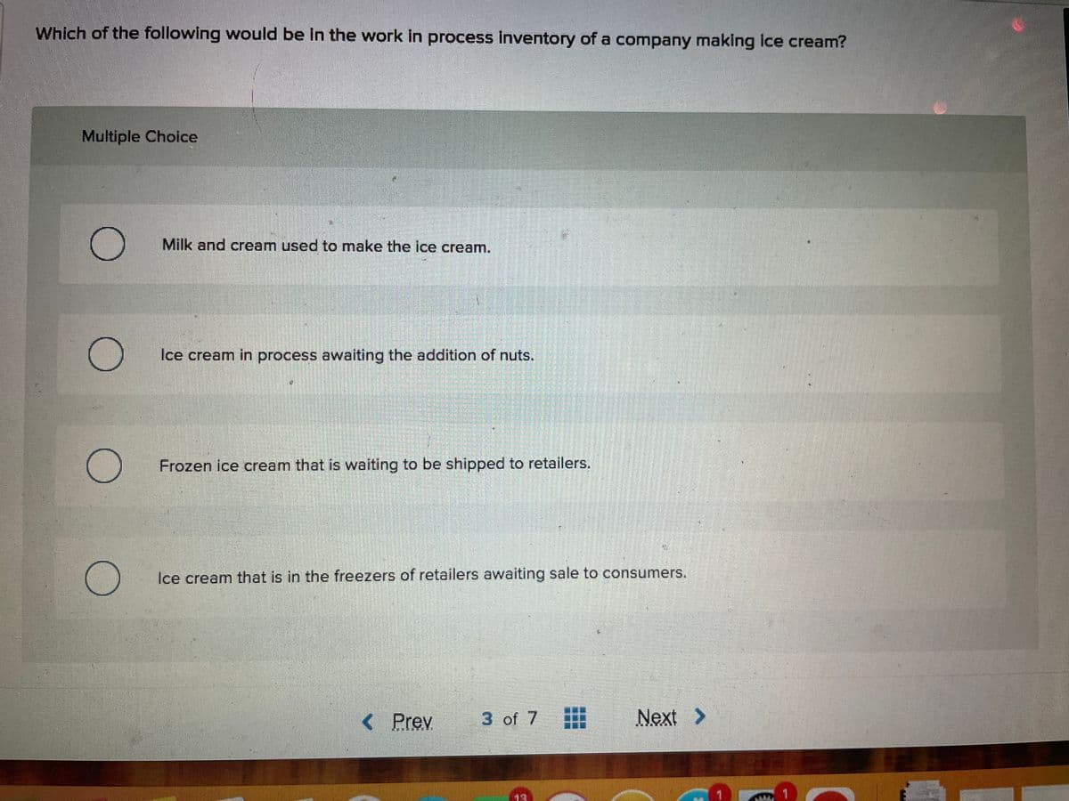Which of the following would be in the work in process inventory of a company making ice cream?
Multiple Choice
O
O
O
O
Milk and cream used to make the ice cream.
Ice cream in process awaiting the addition of nuts.
Frozen ice cream that is waiting to be shipped to retailers.
Ice cream that is in the freezers of retailers awaiting sale to consumers.
< Prev
3 of 7 #
Next >