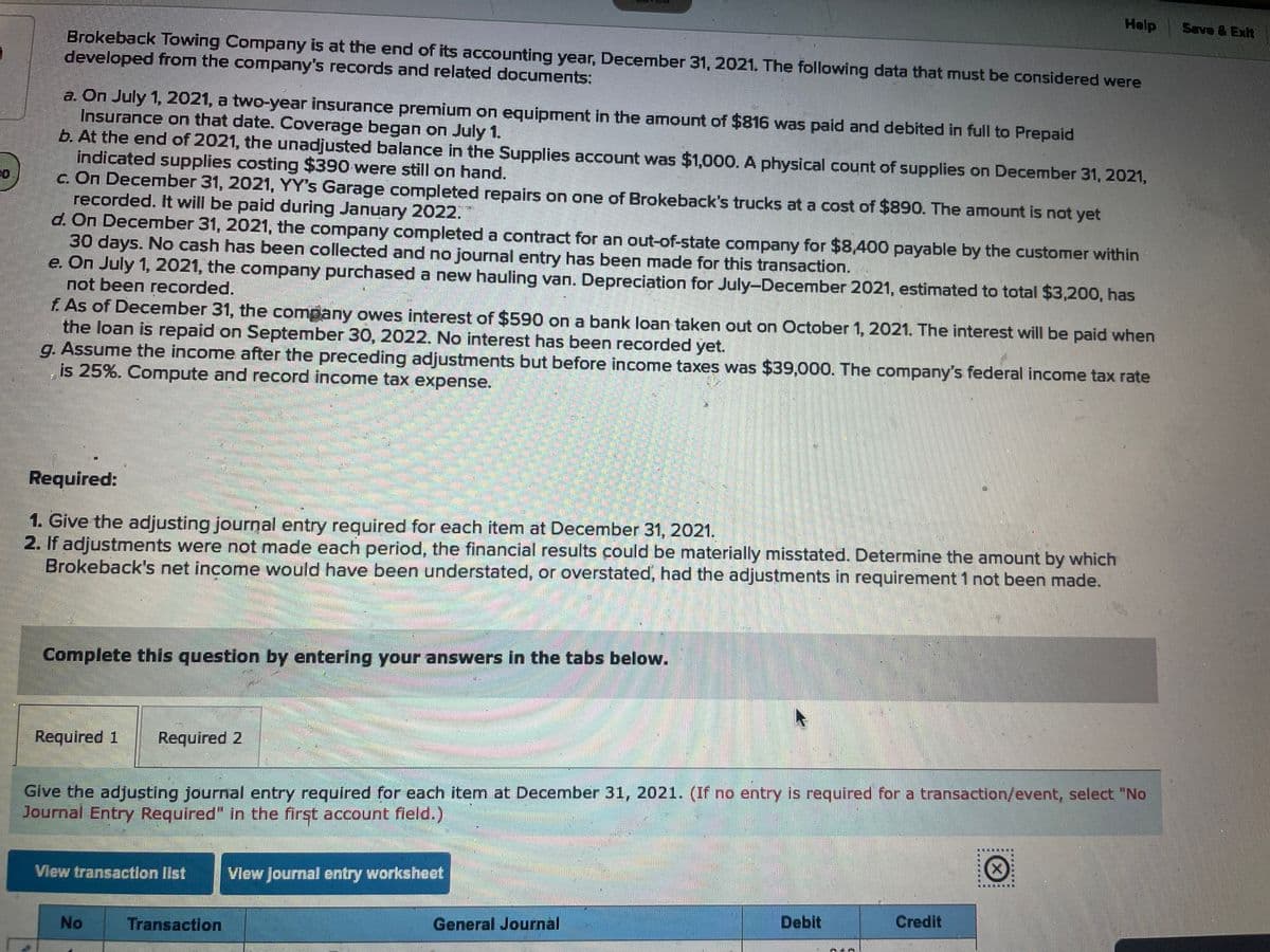 Brokeback Towing Company is at the end of its accounting year, December 31, 2021. The following data that must be considered were
developed from the company's records and related documents:
a. On July 1, 2021, a two-year insurance premium on equipment in the amount of $816 was paid and debited in full to Prepaid
Insurance on that date. Coverage began on July 1.
b. At the end of 2021, the unadjusted balance in the Supplies account was $1,000. A physical count of supplies on December 31, 2021,
indicated supplies costing $390 were still on hand.
c. On December 31, 2021, YY's Garage completed repairs on one of Brokeback's trucks at a cost of $890. The amount is not yet
recorded. It will be paid during January 2022.
d. On December 31, 2021, the company completed a contract for an out-of-state company for $8,400 payable by the customer within
30 days. No cash has been collected and no journal entry has been made for this transaction.
e. On July 1, 2021, the company purchased a new hauling van. Depreciation for July-December 2021, estimated to total $3,200, has
not been recorded.
f. As of December 31, the company owes interest of $590 on a bank loan taken out on October 1, 2021. The interest will be paid when
the loan is repaid on September 30, 2022. No interest has been recorded yet.
g. Assume the income after the preceding adjustments but before income taxes was $39,000. The company's federal income tax rate
is 25%. Compute and record income tax expense.
Required:
1. Give the adjusting journal entry required for each item at December 31, 2021.
2. If adjustments were not made each period, the financial results could be materially misstated. Determine the amount by which
Brokeback's net income would have been understated, or overstated, had the adjustments in requirement 1 not been made.
Required 1 Required 2
SALD
AMBE
No
$24.
Transaction
BABBAR
Complete this question by entering your answers in the tabs below.
KITUSES.
SENAR
RECE
Give the adjusting journal entry required for each item at December 31, 2021. (If no entry is required for a transaction/event, select "No
Journal Entry Required" in the first account field.)
View transaction list View Journal entry worksheet
General Journal
Debit
Help
N'A
Credit
www
X
Save & Exit