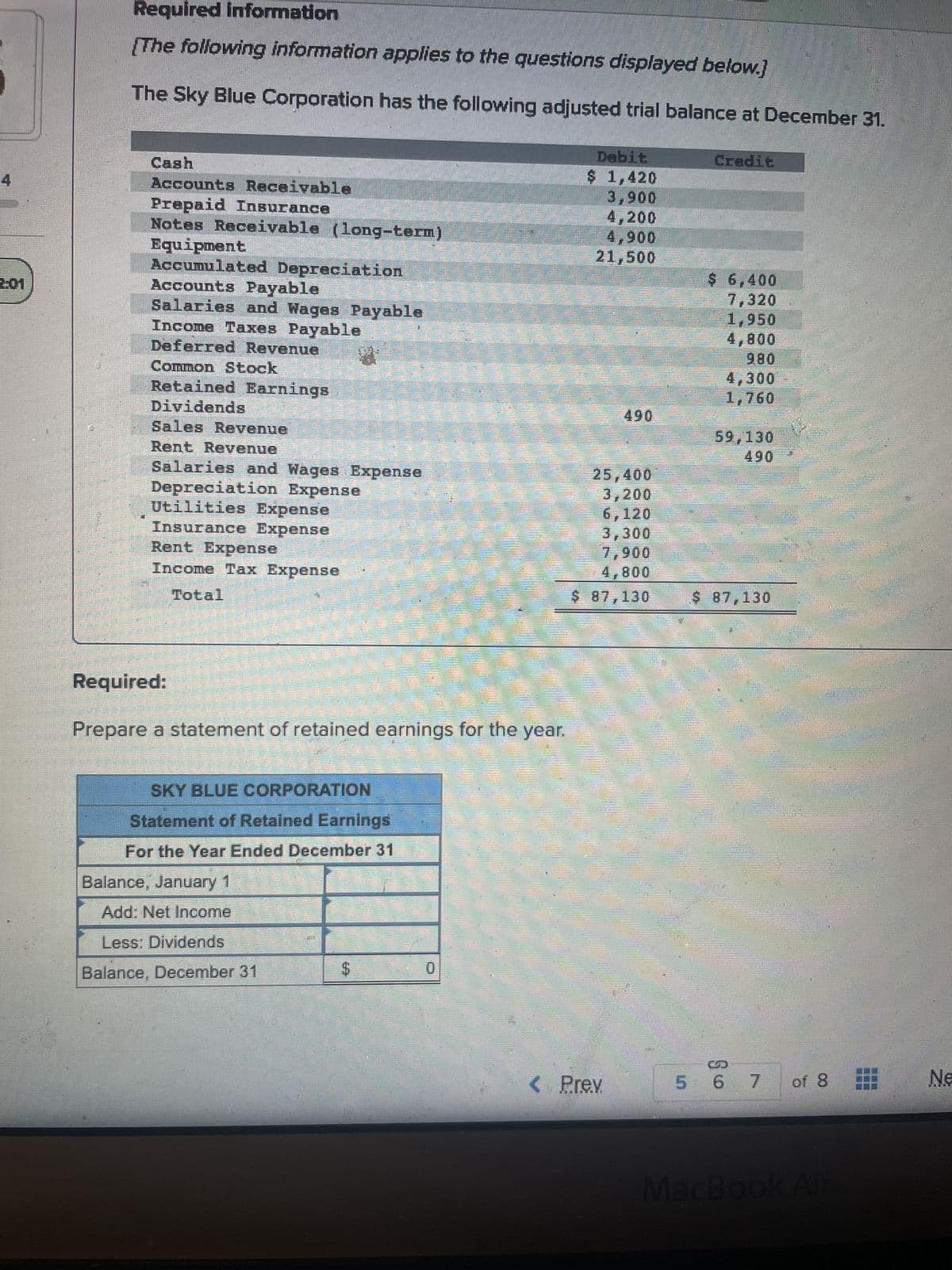 Required information
[The following information applies to the questions displayed below.]
The Sky Blue Corporation has the following adjusted trial balance at December 31.
Cash
Accounts Receivable
Prepaid Insurance
Notes Receivable (long-term)
Equipment
Accumulated Depreciation
Accounts Payable
Salaries and Wages Payable
Income Taxes Payable
Deferred Revenue 4
Common Stock
Retained Earnings
Dividends
Sales Revenue
Rent Revenue
Salaries and Wages Expense
Depreciation Expense
Utilities Expense
Insurance Expense
Rent Expense
Income Tax Expense
Total
Required:
Prepare a statement of retained earnings for the year.
SKY BLUE CORPORATION
Statement of Retained Earnings
For the Year Ended December 31
Balance, January 1
Add: Net Income
Less: Dividends
Balance, December 31
MAN
$
0
Debit
$ 1,420
3,900
4,200
4,900
21,500
490
25,400
3,200
6,120
3,300
7,900
4,800
$ 87,130
< Prev
Credit
$ 6,400
7,320
1,950
4,800
980
4,300
1,760
59,130
490
$ 87,130
5 6
6 7 of 8
MacBook Air
Ne