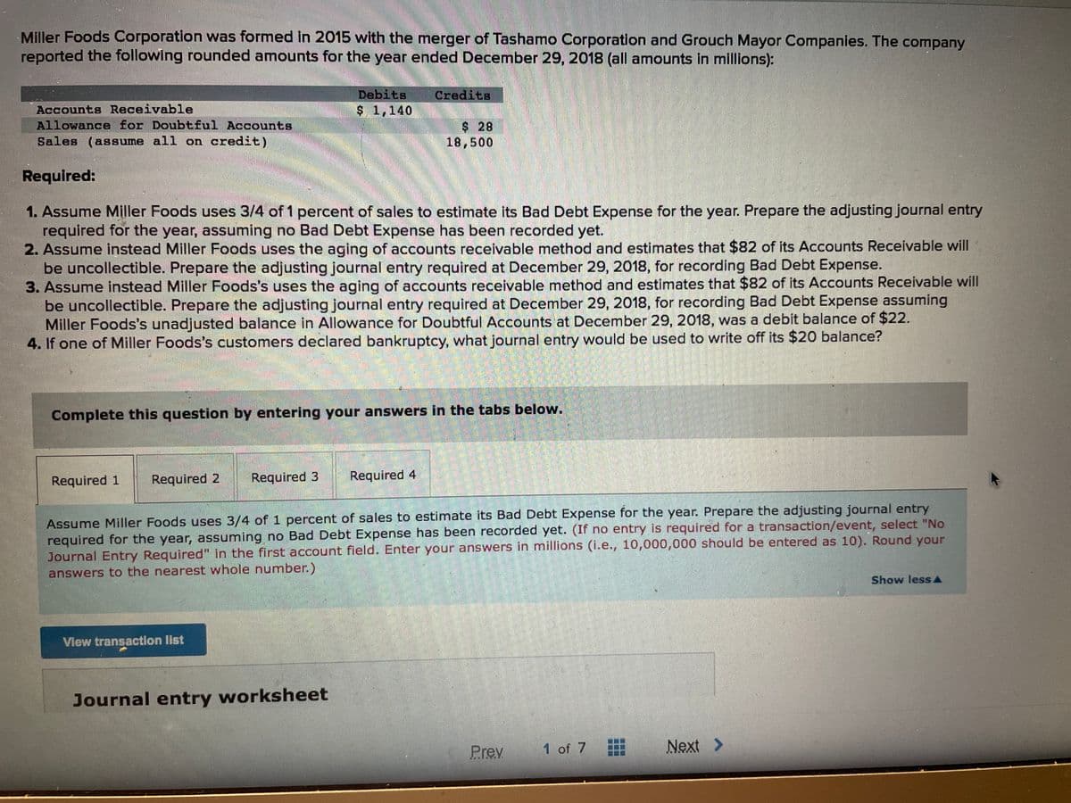 Miller Foods Corporation was formed in 2015 with the merger of Tashamo Corporation and Grouch Mayor Companies. The company
reported the following rounded amounts for the year ended December 29, 2018 (all amounts in millions):
Debits
$ 1,140
Accounts Receivable
Allowance for Doubtful Accounts
Sales (assume all on credit)
Required:
1. Assume Miller Foods uses 3/4 of 1 percent of sales to estimate its Bad Debt Expense for the year. Prepare the adjusting journal entry
required for the year, assuming no Bad Debt Expense has been recorded yet.
2. Assume instead Miller Foods uses the aging of accounts receivable method and estimates that $82 of its Accounts Receivable will
be uncollectible. Prepare the adjusting journal entry required at December 29, 2018, for recording Bad Debt Expense.
3. Assume instead Miller Foods's uses the aging of accounts receivable method and estimates that $82 of its Accounts Receivable will
be uncollectible. Prepare the adjusting journal entry required at December 29, 2018, for recording Bad Debt Expense assuming
Miller Foods's unadjusted balance in Allowance for Doubtful Accounts at December 29, 2018, was a debit balance of $22.
4. If one of Miller Foods's customers declared bankruptcy, what journal entry would be used to write off its $20 balance?
Credits
View transaction list
Complete this question by entering your answers in the tabs below.
Journal entry worksheet
18,500
Required 1 Required 2 Required 3 Required 4
Assume Miller Foods uses 3/4 of 1 percent of sales to estimate its Bad Debt Expense for the year. Prepare the adjusting journal entry
required for the year, assuming no Bad Debt Expense has been recorded yet. (If no entry is required for a transaction/event, select "No
Journal Entry Required" in the first account field. Enter your answers in millions (i.e., 10,000,000 should be entered as 10). Round your
answers to the nearest whole number.)
Prev
1 of 7
Next >
Show less
