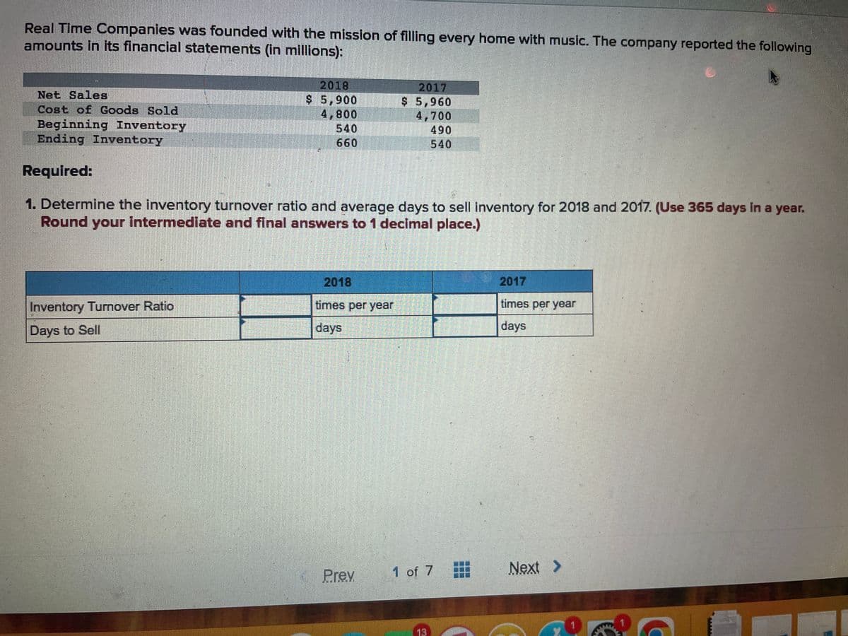 Real Time Companies was founded with the mission of filling every home with music. The company reported the following
amounts in its financial statements (in millions):
Net Sales
Cost of Goods Sold
Beginning Inventory
Ending Inventory
Required:
2018
$ 5,900
4,800
Inventory Turnover Ratio
Days to Sell
#
660
1. Determine the inventory turnover ratio and average days to sell inventory for 2018 and 2017. (Use 365 days in a year.
Round your intermediate and final answers to 1 decimal place.)
2018
times per year
days
2017
$ 5,960
4,700
490
540
Prev
1 of 7
13
times per year
days
Next >
FOR