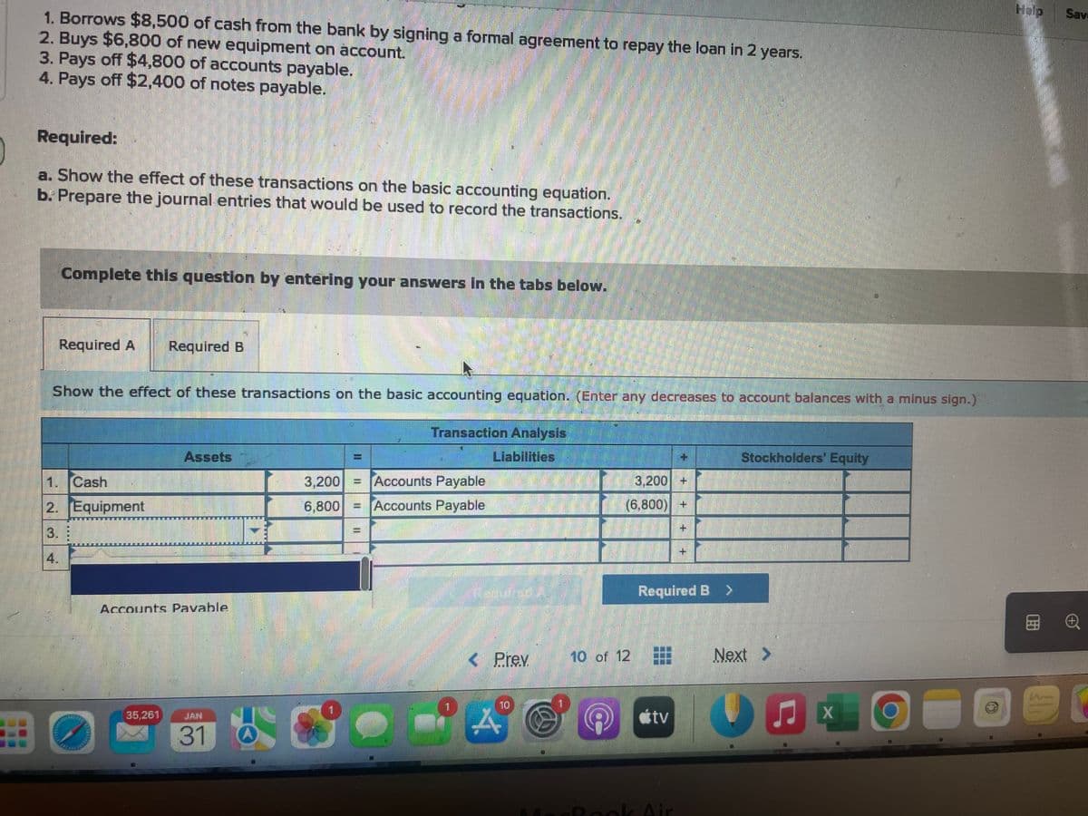 1. Borrows $8,500 of cash from the bank by signing a formal agreement to repay the loan in 2 years.
2. Buys $6,800 of new equipment on account.
3. Pays off $4,800 of accounts payable.
4. Pays off $2,400 of notes payable.
Required:
a. Show the effect of these transactions on the basic accounting equation.
b. Prepare the journal entries that would be used to record the transactions.
Complete this question by entering your answers in the tabs below.
Required A Required B
Show the effect of these transactions on the basic accounting equation. (Enter any decreases to account balances with a minus sign.)
Transaction Analysis
Liabilities
1. Cash
2. Equipment
3.
Assets
Accounts Pavable
35,261
31
3,200 = Accounts Payable
6,800 - Accounts Payable
II
3,200 +
(6,800) +
< Prev 10 of 12
A
+
Required B >
tv
Stockholders' Equity
Next >
=
CALONG
X
Help
Sav
C