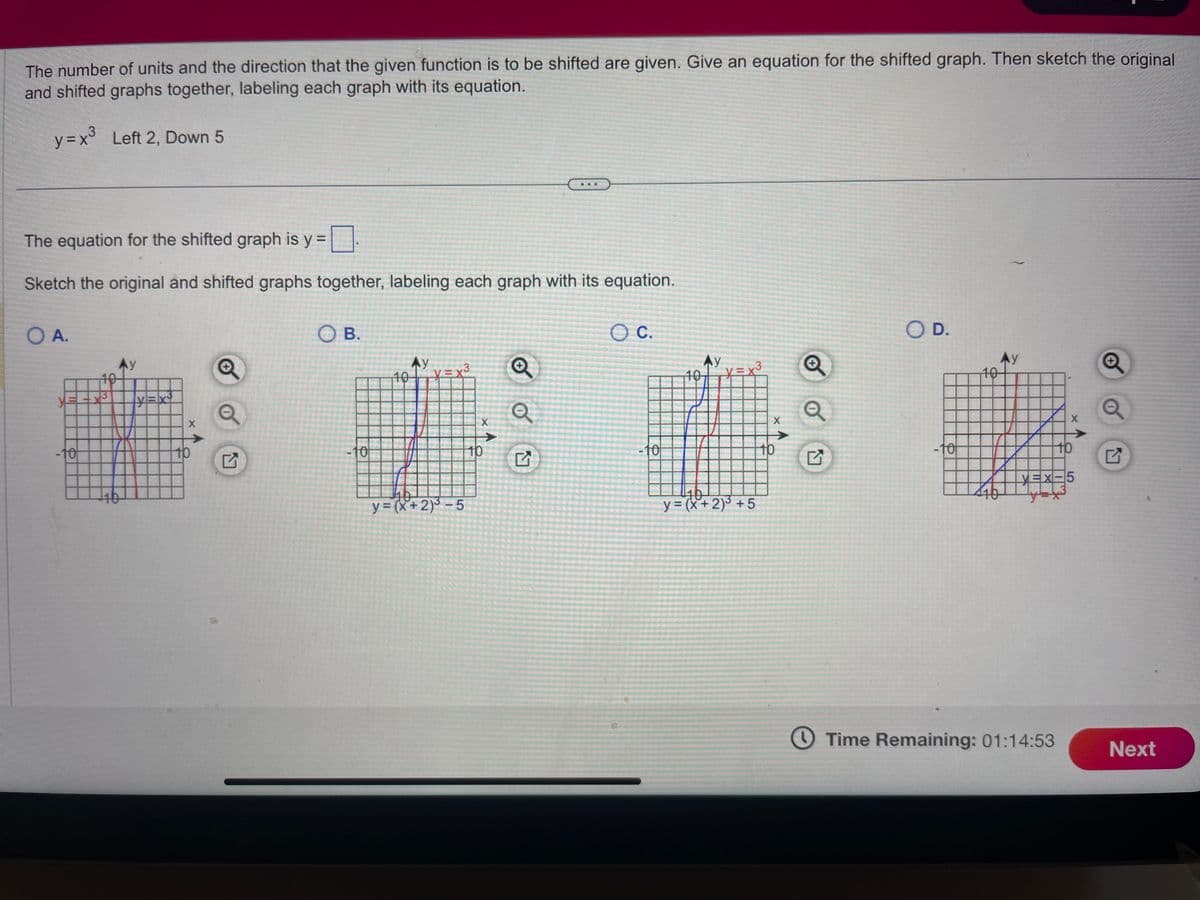 The number of units and the direction that the given function is to be shifted are given. Give an equation for the shifted graph. Then sketch the original
and shifted graphs together, labeling each graph with its equation.
y = x³ Left 2, Down 5
The equation for the shifted graph is y =
Sketch the original and shifted graphs together, labeling each graph with its equation.
O A.
-10
3
Ay
16
y=x²
X
10
OB.
-10
200-1000
10
Ay
HE
11
K
10
y=(x+2)³-5
X
10
Q
Q
O C.
-10
10
Ay
3
10
y = (x + 2)³ +5
X
10
Q
O D.
-tot
10
Ay
X
Time Remaining: 01:14:53
10
YEX-5
Q
Next