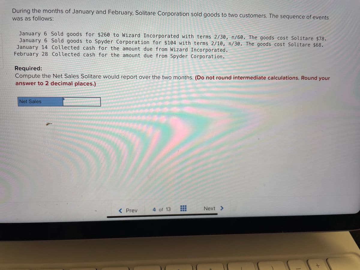 During the months of January and February, Solitare Corporation sold goods to two customers. The sequence of events
was as follows:
January 6 Sold goods for $260 to Wizard Incorporated with terms 2/30, n/60. The goods cost Solitare $78.
January 6 Sold goods to Spyder Corporation for $104 with terms 2/10, n/30. The goods cost Solitare $68.
January 14 Collected cash for the amount due from Wizard Incorporated.
February 28 Collected cash for the amount due from Spyder Corporation.
Required:
Compute the Net Sales Solitare would report over the two months. (Do not round intermediate calculations. Round your
answer to 2 decimal places.)
Net Sales
132
H
11
****
< Prev
4 of 13
Next >
1
+