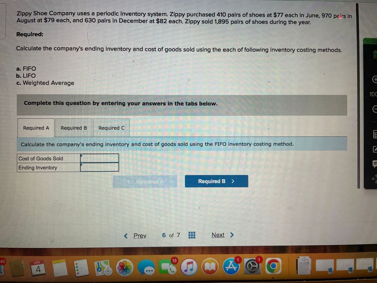 :43
Zippy Shoe Company uses a periodic inventory system. Zippy purchased 410 pairs of shoes at $77 each in June, 970 pairs in
August at $79 each, and 630 pairs in December at $82 each. Zippy sold 1,895 pairs of shoes during the year.
Required:
Calculate the company's ending inventory and cost of goods sold using the each of following inventory costing methods.
a. FIFO
b. LIFO
c. Weighted Average
Complete this question by entering your answers in the tabs below.
Required A Required B Required C
Calculate the company's ending inventory and cost of goods sold using the FIFO inventory costing method.
Cost of Goods Sold
Ending Inventory
4
K Required A
< Prev
6 of 7
13
C
Required B >
Next >
A
1
BI
ill
1117
+
100
G
C
Ę