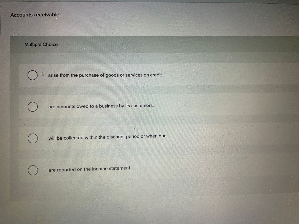 Accounts receivable:
Multiple Choice
arise from the purchase of goods or services on credit.
are amounts owed to a business by its customers.
will be collected within the discount period or when due.
are reported on the income statement.