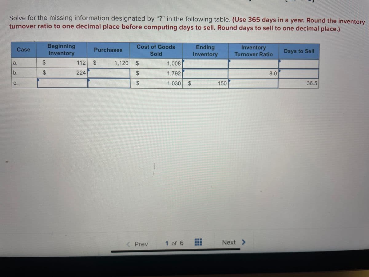 Solve for the missing information designated by "?" in the following table. (Use 365 days in a year. Round the inventory
turnover ratio to one decimal place before computing days to sell. Round days to sell to one decimal place.)
Case
a.
b.
C.
$
$
Beginning
Inventory
Purchases
112 $
224
SA
Cost of Goods
Sold
1,120 $
$
$
< Prev
1,008
1,792
1,030
1 of 6
$
Ending
Inventory
150
Inventory
Turnover Ratio
Next >
8.0
Days to Sell
36.5