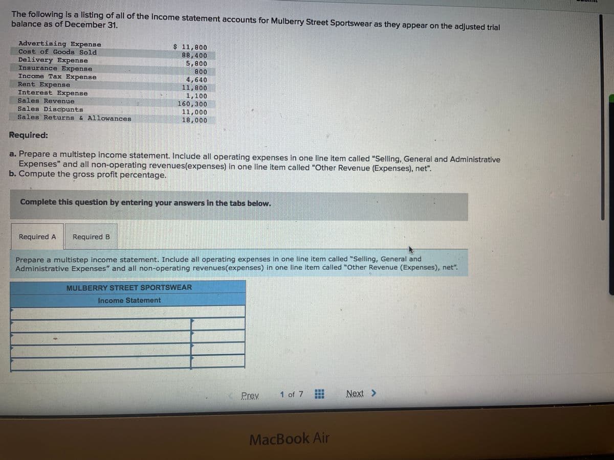 The following is a listing of all of the income statement accounts for Mulberry Street Sportswear as they appear on the adjusted trial
balance as of December 31.
Advertising Expense
Cost of Goods Sold
Delivery Expense
Insurance Expense
Income Tax Expense
Rent Expense
Interest Expense
Sales Revenue
Sales Discounts
Sales Returns & Allowances
Required:
a. Prepare a multistep income statement. Include all operating expenses in one line item called "Selling, General and Administrative
Expenses" and all non-operating revenues(expenses) in one line item called "Other Revenue (Expenses), net".
b. Compute the gross profit percentage.
Mater
Required A Required B
Me
$ 11,800
88,400
5,800
800
4,640
11,800
1,100
160,300
11,000
18,000
Complete this question by entering your answers in the tabs below.
Prepare a multistep income statement. Include all operating expenses in one line item called "Selling, General and
Administrative Expenses" and all non-operating revenues(expenses) in one line item called "Other Revenue (Expenses), net".
Income Statement
MULBERRY STREET SPORTSWEAR
Prev
1 of 7
MacBook Air
Next >