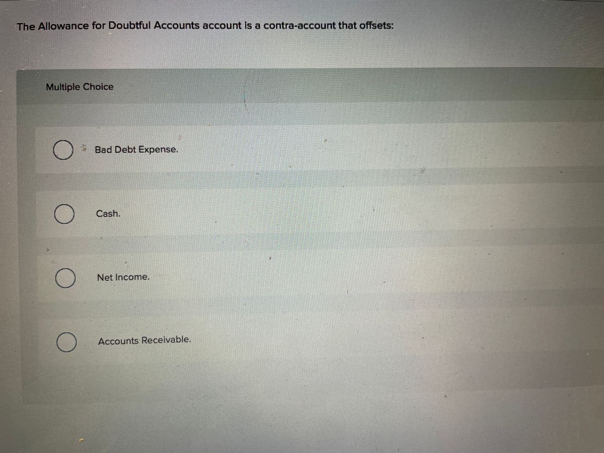 The Allowance for Doubtful Accounts account is a contra-account that offsets:
Multiple Choice
Bad Debt Expense.
Cash.
Net Income.
Accounts Receivable.