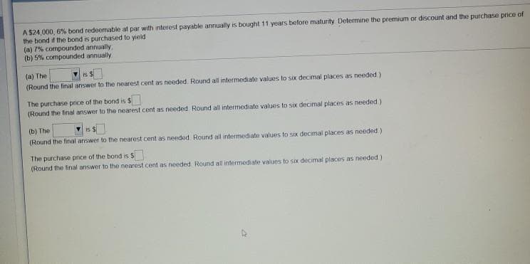 A $24,000, 6% bond redeernable at par with interest payable annually is bought11 years before maturity Determine the premium or discount and the purchase price of
the bond if the bond is purchased to yield
(a) 7% compounded annually
(b) 5% compounded annually
(a) The
(Round the final answer to the nearest cent as needed. Round all intermediate values to SIx decimal places as needed)
is S
The purchase price of the bond is $
(Round the final answer to the nearest cent as needed Round all intermediate values to six decimal places as needed.)
(b) The
(Round the final answer to the nearest cent as needed Round all intermediate values to six decimal places as needed.)
is S
The purchase price of the bond is S
(Round the final answer to the nearest cent as needed Round all intermediate values to six decimal places as needed)
