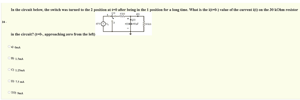 In the circuit below, the switch was turned to the 2 position at t=0 after being in the 1 position for a long time. What is the i(t=0-) value of the current i(t) on the 30 kOhm resistor
t=0
6 k9
i(t)
v(t)=40 µF
$30kn
24 -
45 V
Vs
in the circuit? (t=0-, approaching zero from the left)
O a) OmA
OB) 1.5mA
O C) 1.25mA
D) 7.5 mA
O TO) 9mA
