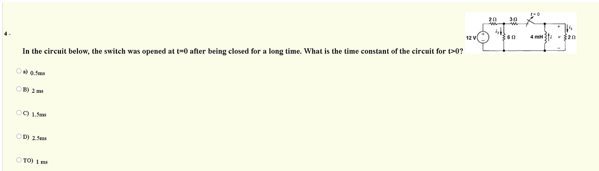 t= 0
2Ω
30
4 mH
v $20
12 V
4 -
In the circuit below, the switch was opened at t=0 after being closed for a long time. What is the time constant of the circuit for t>0?
O a) 0.5ms
OB) 2 ms
OC) 1.5ms
OD) 2.5ms
O TO) 1 ms
