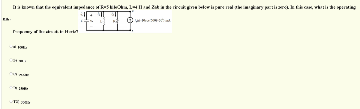 It is known that the equivalent impedance of R=5 kiloOhm, L=4 H and Zab in the circuit given below is pure real (the imaginary part is zero). In this case, what is the operating
iR
+
L3
iş)=10cos(500t+30°) mA
11th -
Vo
frequency of the circuit in Hertz?
a) 100HZ
O B) 50HZ
OC) 79.6Hz
OD) 250HZ
O TO) 500HZ
